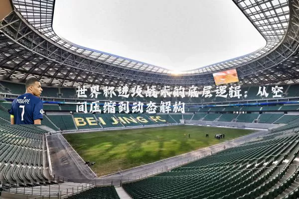世界杯进攻战术的底层逻辑:从空间压缩到动态解构