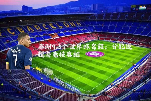 非洲9.5个世界杯名额:分配逻辑与竞技真相